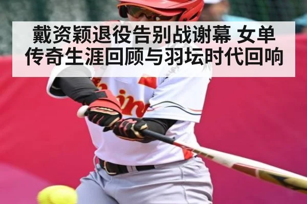 戴资颖退役告别战谢幕 女单传奇生涯回顾与羽坛时代回响