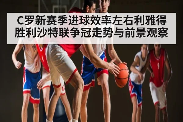 C罗新赛季进球效率左右利雅得胜利沙特联争冠走势与前景观察