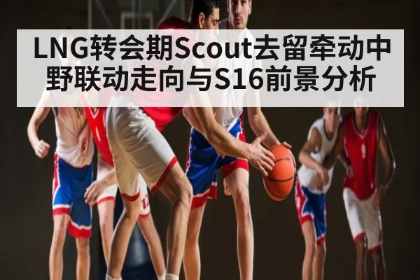 LNG转会期Scout去留牵动中野联动走向与S16前景分析